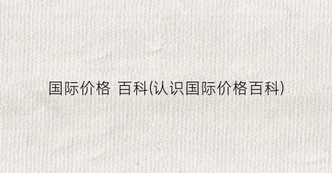 国际价格 百科(认识国际价格百科)